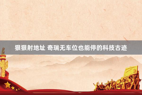 狠狠射地址 奇瑞无车位也能停的科技古迹