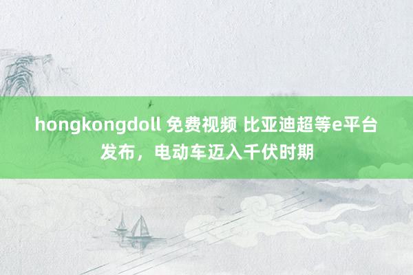 hongkongdoll 免费视频 比亚迪超等e平台发布，电动车迈入千伏时期