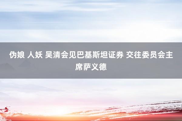 伪娘 人妖 吴清会见巴基斯坦证券 交往委员会主席萨义德