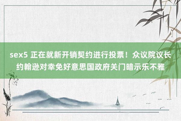 sex5 正在就新开销契约进行投票！众议院议长约翰逊对幸免好意思国政府关门暗示乐不雅