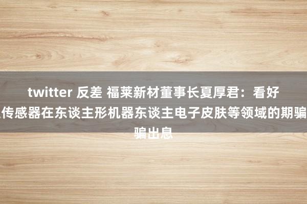 twitter 反差 福莱新材董事长夏厚君：看好柔性传感器在东谈主形机器东谈主电子皮肤等领域的期骗出息