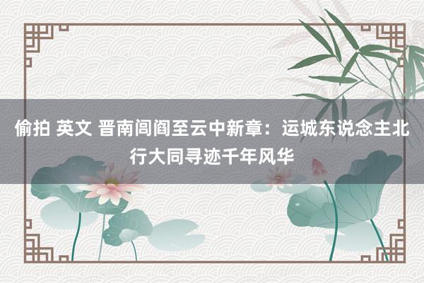 偷拍 英文 晋南闾阎至云中新章：运城东说念主北行大同寻迹千年风华