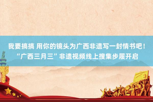 我要搞搞 用你的镜头为广西非遗写一封情书吧！“广西三月三”非遗视频线上搜集步履开启