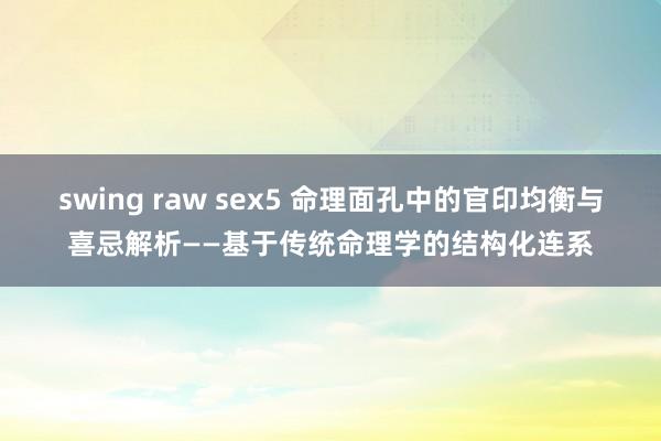 swing raw sex5 命理面孔中的官印均衡与喜忌解析——基于传统命理学的结构化连系