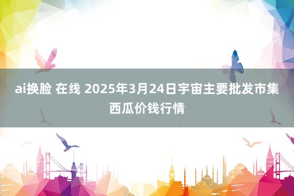 ai换脸 在线 2025年3月24日宇宙主要批发市集西瓜价钱行情