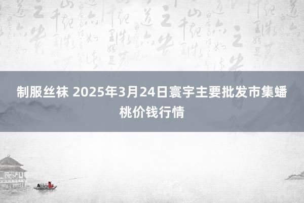 制服丝袜 2025年3月24日寰宇主要批发市集蟠桃价钱行情