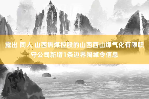 露出 同人 山西焦煤控股的山西西山煤气化有限职守公司新增1条边界阔绰令信息