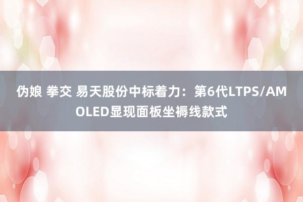 伪娘 拳交 易天股份中标着力：第6代LTPS/AMOLED显现面板坐褥线款式