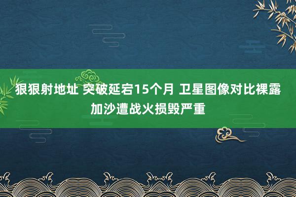 狠狠射地址 突破延宕15个月 卫星图像对比裸露加沙遭战火损毁严重