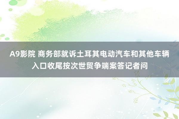 A9影院 商务部就诉土耳其电动汽车和其他车辆入口收尾按次世贸争端案答记者问