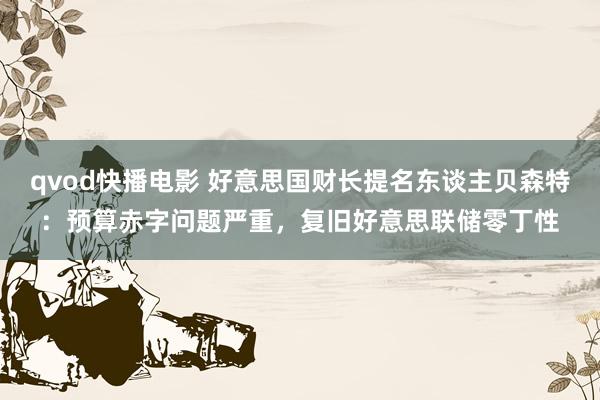 qvod快播电影 好意思国财长提名东谈主贝森特：预算赤字问题严重，复旧好意思联储零丁性