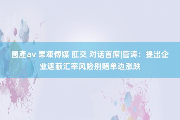 國產av 果凍傳媒 肛交 对话首席|管涛：提出企业遮蔽汇率风险别赌单边涨跌