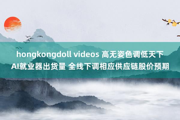 hongkongdoll videos 高无姿色调低天下AI就业器出货量 全线下调相应供应链股价预期