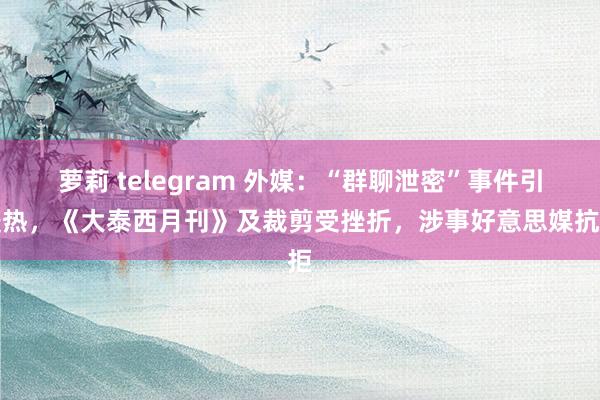 萝莉 telegram 外媒：“群聊泄密”事件引暖热，《大泰西月刊》及裁剪受挫折，涉事好意思媒抗拒