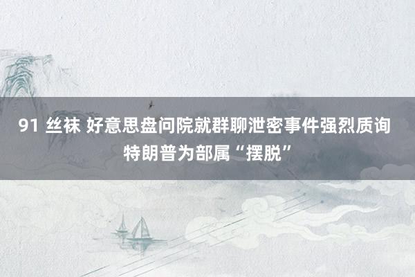 91 丝袜 好意思盘问院就群聊泄密事件强烈质询 特朗普为部属“摆脱”