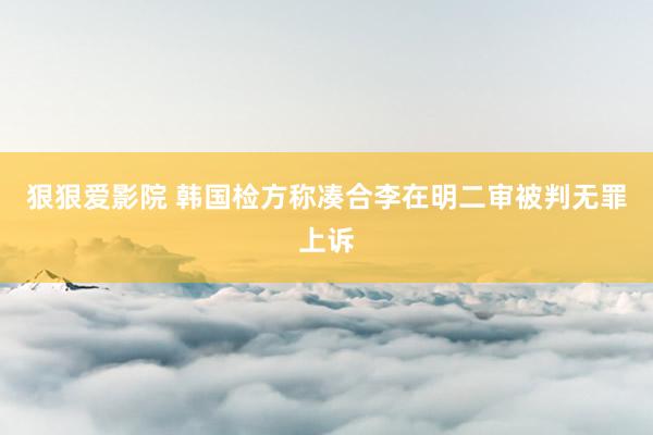 狠狠爱影院 韩国检方称凑合李在明二审被判无罪上诉
