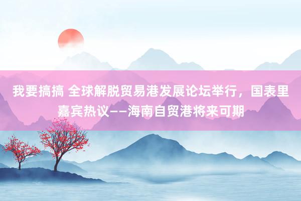我要搞搞 全球解脱贸易港发展论坛举行，国表里嘉宾热议——海南自贸港将来可期
