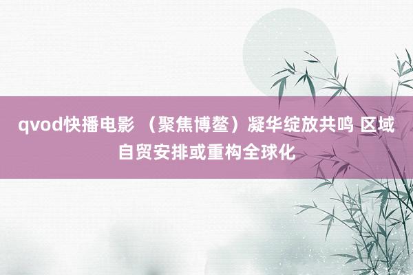 qvod快播电影 （聚焦博鳌）凝华绽放共鸣 区域自贸安排或重构全球化