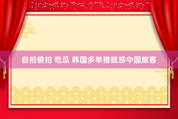 自拍偷拍 吃瓜 韩国多举措眩惑中国旅客