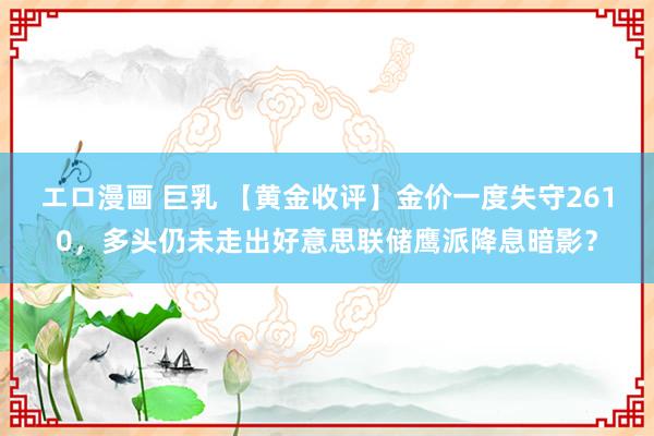 エロ漫画 巨乳 【黄金收评】金价一度失守2610，多头仍未走出好意思联储鹰派降息暗影？