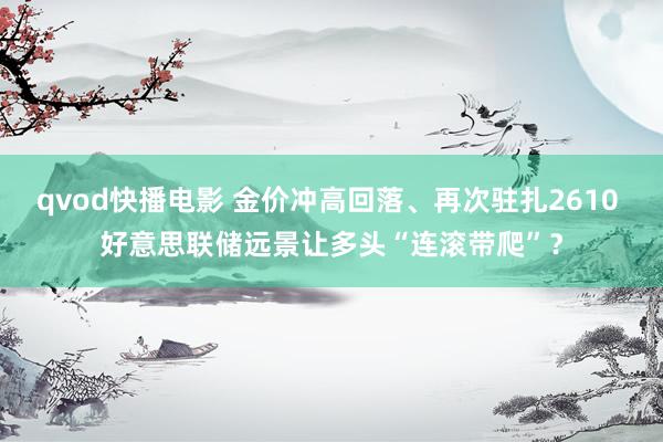 qvod快播电影 金价冲高回落、再次驻扎2610 好意思联储远景让多头“连滚带爬”？
