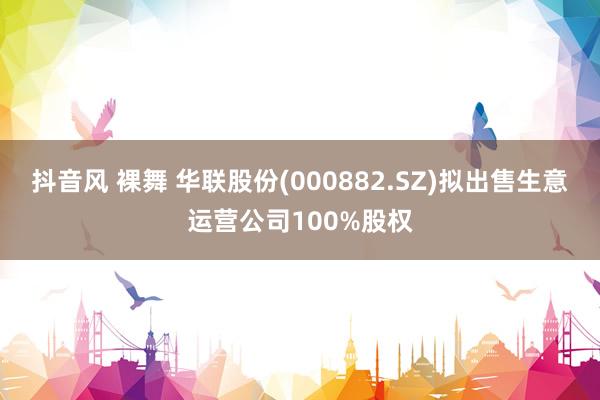 抖音风 裸舞 华联股份(000882.SZ)拟出售生意运营公司100%股权