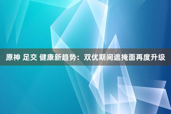 原神 足交 健康新趋势：双优期间遮掩面再度升级