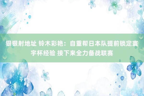 狠狠射地址 铃木彩艳：自重帮日本队提前锁定寰宇杯经验 接下来全力备战联赛