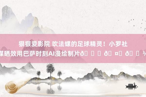 狠狠爱影院 吹法螺的足球精灵！小罗社媒晒效用巴萨时刻AI漫绘制片😁🤙🏾