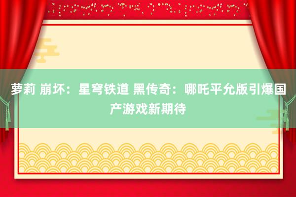 萝莉 崩坏：星穹铁道 黑传奇：哪吒平允版引爆国产游戏新期待