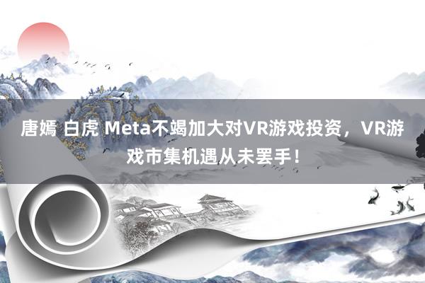 唐嫣 白虎 Meta不竭加大对VR游戏投资，VR游戏市集机遇从未罢手！