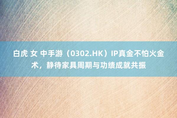 白虎 女 中手游（0302.HK）IP真金不怕火金术，静待家具周期与功绩成就共振