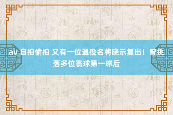 av 自拍偷拍 又有一位退役名将晓示复出！曾挑落多位寰球第一球后