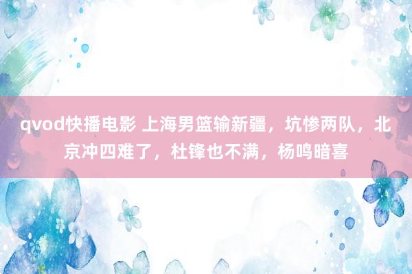 qvod快播电影 上海男篮输新疆，坑惨两队，北京冲四难了，杜锋也不满，杨鸣暗喜