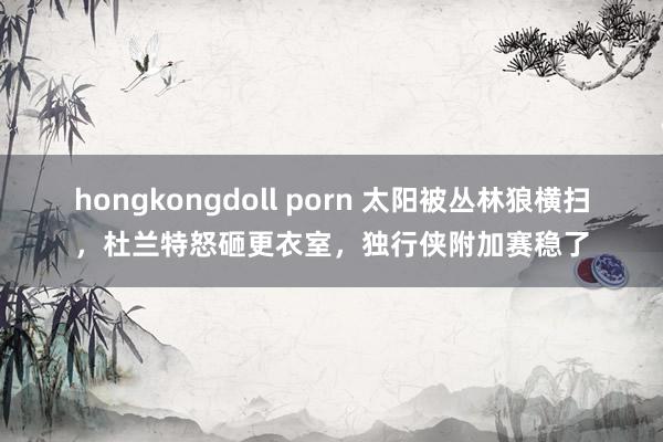 hongkongdoll porn 太阳被丛林狼横扫，杜兰特怒砸更衣室，独行侠附加赛稳了