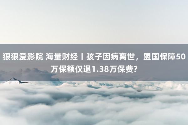 狠狠爱影院 海量财经丨孩子因病离世，盟国保障50万保额仅退1.38万保费?