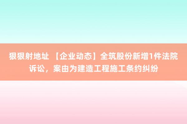 狠狠射地址 【企业动态】全筑股份新增1件法院诉讼，案由为建造工程施工条约纠纷