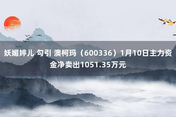 妖媚婷儿 勾引 澳柯玛（600336）1月10日主力资金净卖出1051.35万元