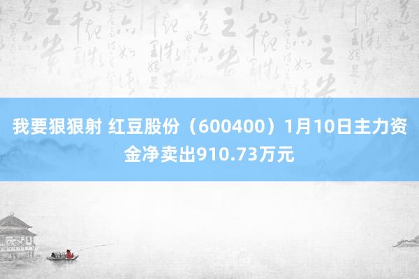 我要狠狠射 红豆股份（600400）1月10日主力资金净卖出910.73万元