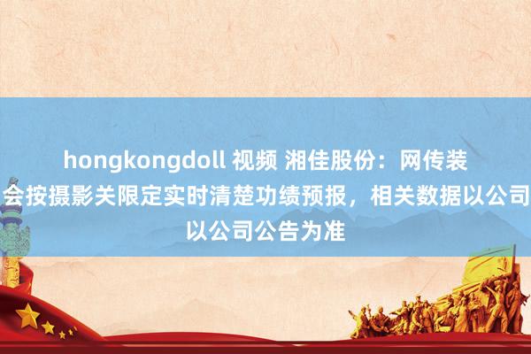 hongkongdoll 视频 湘佳股份：网传装假，公司会按摄影关限定实时清楚功绩预报，相关数据以公司公告为准