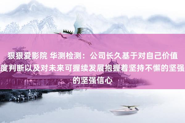 狠狠爱影院 华测检测：公司长久基于对自己价值的深度判断以及对未来可握续发展抱握着坚持不懈的坚强信心
