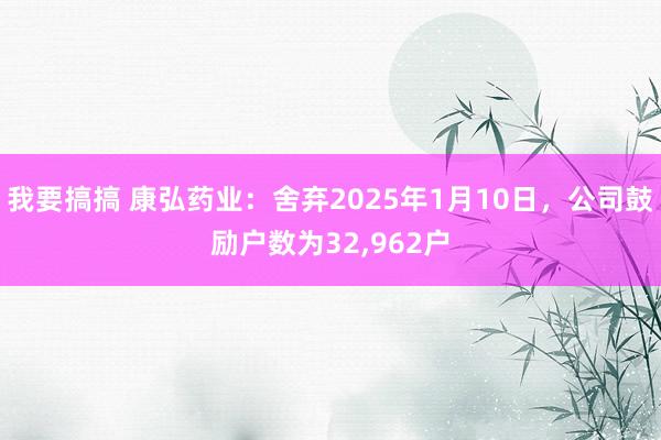我要搞搞 康弘药业：舍弃2025年1月10日，公司鼓励户数为32，962户