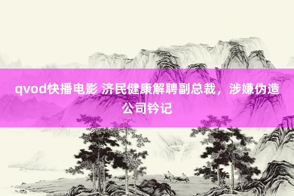 qvod快播电影 济民健康解聘副总裁，涉嫌伪造公司钤记