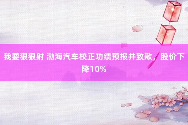 我要狠狠射 渤海汽车校正功绩预报并致歉，股价下降10%