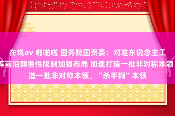 在线av 啪啪啦 国务院国资委：对准东说念主工智能、量子科技等前沿颠覆性限制加强布局 加速打造一批非对称本领、“杀手锏”本领