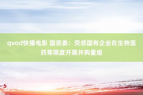 qvod快播电影 国资委：荧惑国有企业在生物医药等限度开展并购重组