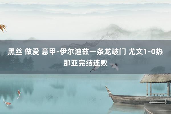 黑丝 做爱 意甲-伊尔迪兹一条龙破门 尤文1-0热那亚完结连败