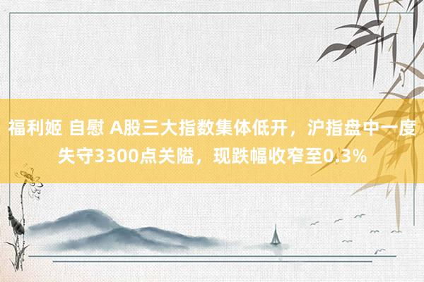 福利姬 自慰 A股三大指数集体低开，沪指盘中一度失守3300点关隘，现跌幅收窄至0.3%