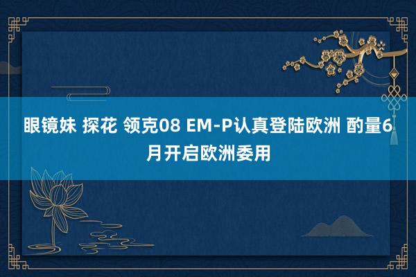 眼镜妹 探花 领克08 EM-P认真登陆欧洲 酌量6月开启欧洲委用