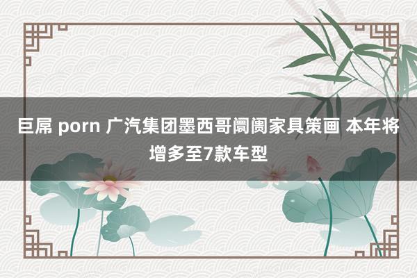 巨屌 porn 广汽集团墨西哥阛阓家具策画 本年将增多至7款车型